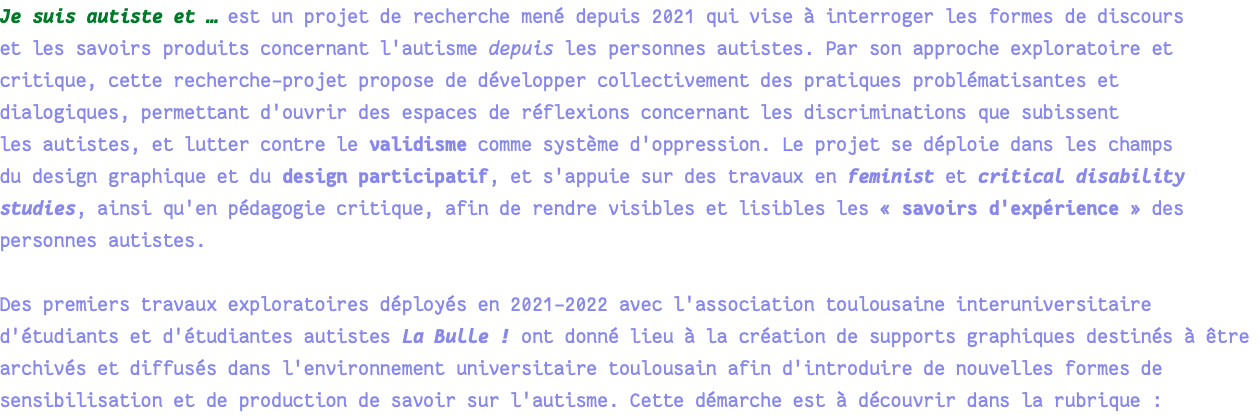 Je suis autiste et … est un projet de recherche mené depuis 2021 qui vise à interroger les formes de discours et les savoirs produits concernant l'autisme depuis les personnes autistes. Par son approche exploratoire et critique, cette recherche-projet propose de développer collectivement des pratiques problématisantes et dialogiques, permettant d'ouvrir des espaces de réflexions concernant les discriminations que subissent les autistes, et lutter contre le validisme comme système d'oppression. Le projet se déploie dans les champs du design graphique et du design participatif, et s'appuie sur des travaux en feminist et critical disability studies, ainsi qu'en pédagogie critique, afin de rendre visibles et lisibles les « savoirs d'expérience » des personnes autistes. Des premiers travaux exploratoires déployés en 2021-2022 avec l'association toulousaine interuniversitaire d'étudiants et d'étudiantes autistes La Bulle ! ont donné lieu à la création de supports graphiques destinés à être archivés et diffusés dans l'environnement universitaire toulousain afin d'introduire de nouvelles formes de sensibilisation et de production de savoir sur l'autisme. Cette démarche est à découvrir dans la rubrique : 