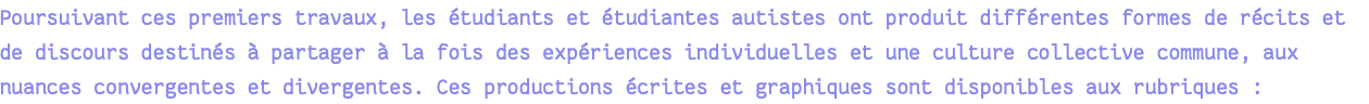 Poursuivant ces premiers travaux, les étudiants et étudiantes autistes ont produit différentes formes de récits et de discours destinés à partager à la fois des expériences individuelles et une culture collective commune, aux nuances convergentes et divergentes. Ces productions écrites et graphiques sont disponibles aux rubriques : 