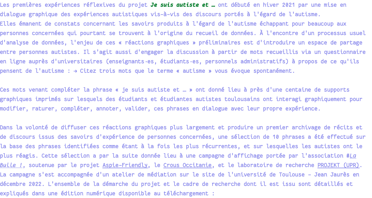 Les premières expériences réflexives du projet Je suis autiste et … ont débuté en hiver 2021 par une mise en dialogue graphique des expériences autistiques vis-à-vis des discours portés à l'égard de l'autisme. Elles émanent de constats concernant les savoirs produits à l'égard de l'autisme échappant pour beaucoup aux personnes concernées qui pourtant se trouvent à l'origine du recueil de données. À l'encontre d'un processus usuel d'analyse de données, l'enjeu de ces « réactions graphiques » préliminaires est d'introduire un espace de partage entre personnes autistes. Il s'agit aussi d'engager la discussion à partir de mots recueillis via un questionnaire en ligne auprès d'universitaires (enseignants·es, étudiants·es, personnels administratifs) à propos de ce qu'ils pensent de l'autisme : → Citez trois mots que le terme « autisme » vous évoque spontanément. Ces mots venant compléter la phrase « je suis autiste et … » ont donné lieu à près d'une centaine de supports graphiques imprimés sur lesquels des étudiants et étudiantes autistes toulousains ont interagi graphiquement pour modifier, raturer, compléter, annoter, valider, ces phrases en dialogue avec leur propre expérience. Dans la volonté de diffuser ces réactions graphiques plus largement et produire un premier archivage de récits et de discours issus des savoirs d'expérience de personnes concernées, une sélection de 10 phrases a été effectué sur la base des phrases identifiées comme étant à la fois les plus récurrentes, et sur lesquelles les autistes ont le plus réagis. Cette sélection a par la suite donnée lieu à une campagne d'affichage portée par l'association #La Bulle !, soutenue par le projet Aspie-Friendly, le Crous Occitanie, et le laboratoire de recherche PROJEKT (UPR). La campagne s'est accompagnée d'un atelier de médiation sur le site de l'université de Toulouse - Jean Jaurès en décembre 2022. L'ensemble de la démarche du projet et le cadre de recherche dont il est issu sont détaillés et expliqués dans une édition numérique disponible au téléchargement :