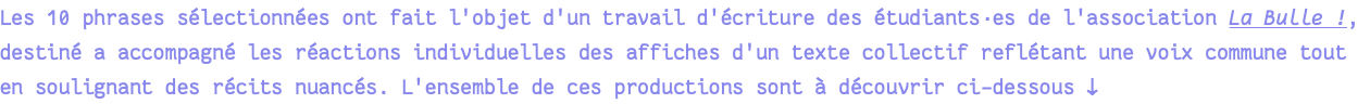 Les 10 phrases sélectionnées ont fait l'objet d'un travail d'écriture des étudiants·es de l'association La Bulle !, destiné a accompagné les réactions individuelles des affiches d'un texte collectif reflétant une voix commune tout en soulignant des récits nuancés. L'ensemble de ces productions sont à découvrir ci-dessous ↓