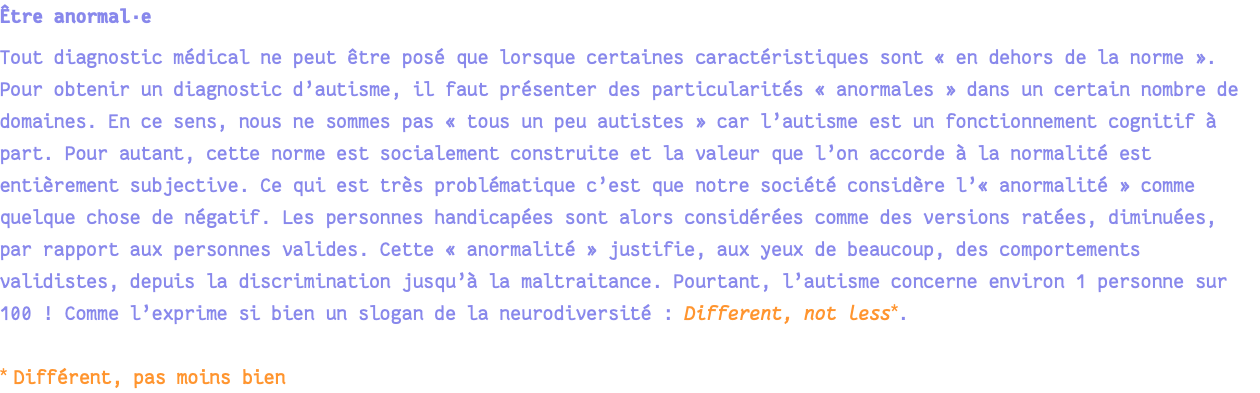 Être anormal·e Tout diagnostic médical ne peut être posé que lorsque certaines caractéristiques sont « en dehors de la norme ». Pour obtenir un diagnostic d’autisme, il faut présenter des particularités « anormales » dans un certain nombre de domaines. En ce sens, nous ne sommes pas « tous un peu autistes » car l’autisme est un fonctionnement cognitif à part. Pour autant, cette norme est socialement construite et la valeur que l’on accorde à la normalité est entièrement subjective. Ce qui est très problématique c’est que notre société considère l’« anormalité » comme quelque chose de négatif. Les personnes handicapées sont alors considérées comme des versions ratées, diminuées, par rapport aux personnes valides. Cette « anormalité » justifie, aux yeux de beaucoup, des comportements validistes, depuis la discrimination jusqu’à la maltraitance. Pourtant, l’autisme concerne environ 1 personne sur 100 ! Comme l’exprime si bien un slogan de la neurodiversité : Different, not less*. * Différent, pas moins bien