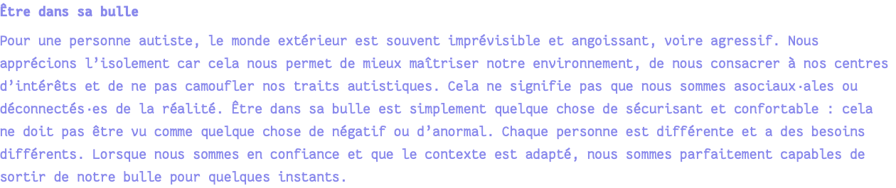 Être dans sa bulle Pour une personne autiste, le monde extérieur est souvent imprévisible et angoissant, voire agressif. Nous apprécions l’isolement car cela nous permet de mieux maîtriser notre environnement, de nous consacrer à nos centres d’intérêts et de ne pas camoufler nos traits autistiques. Cela ne signifie pas que nous sommes asociaux·ales ou déconnectés·es de la réalité. Être dans sa bulle est simplement quelque chose de sécurisant et confortable : cela ne doit pas être vu comme quelque chose de négatif ou d’anormal. Chaque personne est différente et a des besoins différents. Lorsque nous sommes en confiance et que le contexte est adapté, nous sommes parfaitement capables de sortir de notre bulle pour quelques instants.