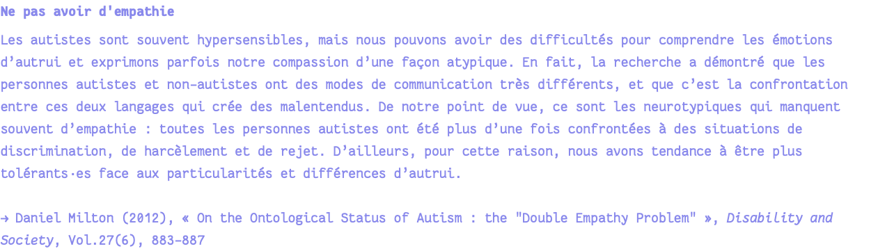 Ne pas avoir d'empathie Les autistes sont souvent hypersensibles, mais nous pouvons avoir des difficultés pour comprendre les émotions d’autrui et exprimons parfois notre compassion d’une façon atypique. En fait, la recherche a démontré que les personnes autistes et non-autistes ont des modes de communication très différents, et que c’est la confrontation entre ces deux langages qui crée des malentendus. De notre point de vue, ce sont les neurotypiques qui manquent souvent d’empathie : toutes les personnes autistes ont été plus d’une fois confrontées à des situations de discrimination, de harcèlement et de rejet. D’ailleurs, pour cette raison, nous avons tendance à être plus tolérants·es face aux particularités et différences d’autrui. → Daniel Milton (2012), « On the Ontological Status of Autism : the "Double Empathy Problem" », Disability and Society, Vol.27(6), 883-887