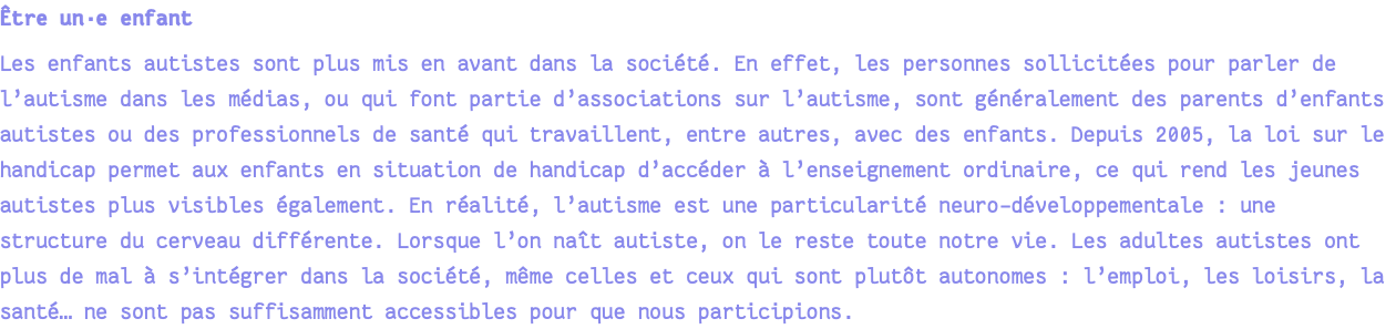 Être un·e enfant Les enfants autistes sont plus mis en avant dans la société. En effet, les personnes sollicitées pour parler de l’autisme dans les médias, ou qui font partie d’associations sur l’autisme, sont généralement des parents d’enfants autistes ou des professionnels de santé qui travaillent, entre autres, avec des enfants. Depuis 2005, la loi sur le handicap permet aux enfants en situation de handicap d’accéder à l’enseignement ordinaire, ce qui rend les jeunes autistes plus visibles également. En réalité, l’autisme est une particularité neuro-développementale : une structure du cerveau différente. Lorsque l’on naît autiste, on le reste toute notre vie. Les adultes autistes ont plus de mal à s’intégrer dans la société, même celles et ceux qui sont plutôt autonomes : l’emploi, les loisirs, la santé… ne sont pas suffisamment accessibles pour que nous participions.