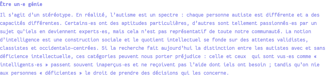 Être un·e génie Il s’agit d’un stéréotype. En réalité, l’autisme est un spectre : chaque personne autiste est différente et a des capacités différentes. Certains·es ont des aptitudes particulières, d’autres sont tellement passionnés·es par un sujet qu’iels en deviennent experts·es, mais cela n’est pas représentatif de toute notre communauté. La notion d’intelligence est une construction sociale et le quotient intellectuel se fonde sur des attentes validistes, classistes et occidentalo-centrées. Si la recherche fait aujourd’hui la distinction entre les autistes avec et sans déficience intellectuelle, ces catégories peuvent nous porter préjudice : celle et ceux qui sont vus·es comme « intelligents·es » passent souvent inaperçus·es et ne reçoivent pas l’aide dont iels ont besoin ; tandis qu’on nie aux personnes « déficientes » le droit de prendre des décisions qui les concerne.