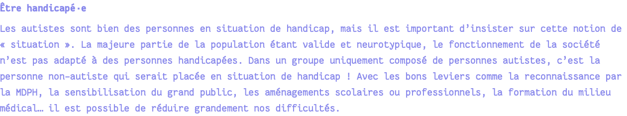 Être handicapé·e Les autistes sont bien des personnes en situation de handicap, mais il est important d’insister sur cette notion de « situation ». La majeure partie de la population étant valide et neurotypique, le fonctionnement de la société n’est pas adapté à des personnes handicapées. Dans un groupe uniquement composé de personnes autistes, c’est la personne non-autiste qui serait placée en situation de handicap ! Avec les bons leviers comme la reconnaissance par la MDPH, la sensibilisation du grand public, les aménagements scolaires ou professionnels, la formation du milieu médical… il est possible de réduire grandement nos difficultés.