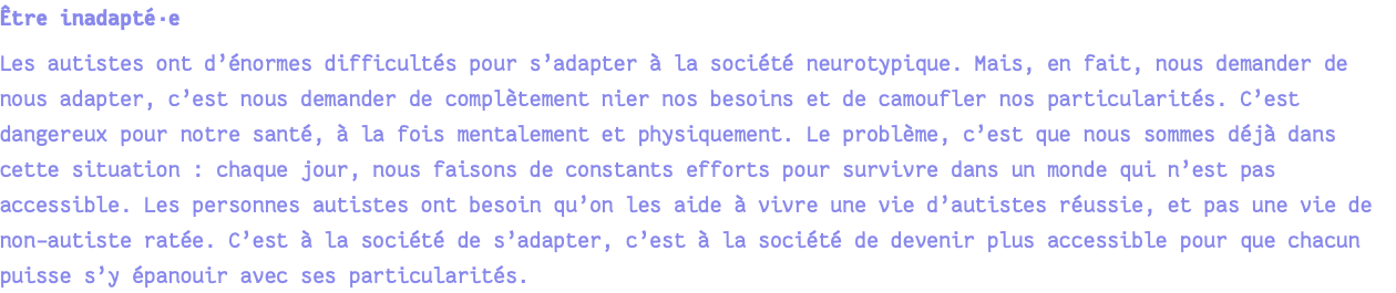 Être inadapté·e Les autistes ont d’énormes difficultés pour s’adapter à la société neurotypique. Mais, en fait, nous demander de nous adapter, c’est nous demander de complètement nier nos besoins et de camoufler nos particularités. C’est dangereux pour notre santé, à la fois mentalement et physiquement. Le problème, c’est que nous sommes déjà dans cette situation : chaque jour, nous faisons de constants efforts pour survivre dans un monde qui n’est pas accessible. Les personnes autistes ont besoin qu’on les aide à vivre une vie d’autistes réussie, et pas une vie de non-autiste ratée. C’est à la société de s’adapter, c’est à la société de devenir plus accessible pour que chacun puisse s’y épanouir avec ses particularités.