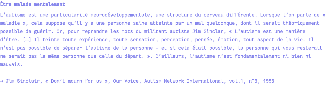 Être malade mentalement L’autisme est une particularité neurodéveloppementale, une structure du cerveau différente. Lorsque l’on parle de « maladie », cela suppose qu’il y a une personne saine atteinte par un mal quelconque, dont il serait théoriquement possible de guérir. Or, pour reprendre les mots du militant autiste Jim Sinclar, « L’autisme est une manière d’être. […] Il teinte toute expérience, toute sensation, perception, pensée, émotion, tout aspect de la vie. Il n’est pas possible de séparer l’autisme de la personne – et si cela était possible, la personne qui vous resterait ne serait pas la même personne que celle du départ. ». D’ailleurs, l’autisme n’est fondamentalement ni bien ni mauvais. → Jim Sinclair, « Don’t mourn for us », Our Voice, Autism Network International, vol.1, n°3, 1993