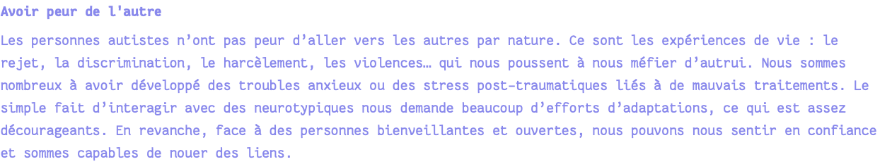 Avoir peur de l'autre Les personnes autistes n’ont pas peur d’aller vers les autres par nature. Ce sont les expériences de vie : le rejet, la discrimination, le harcèlement, les violences… qui nous poussent à nous méfier d’autrui. Nous sommes nombreux à avoir développé des troubles anxieux ou des stress post-traumatiques liés à de mauvais traitements. Le simple fait d’interagir avec des neurotypiques nous demande beaucoup d’efforts d’adaptations, ce qui est assez décourageants. En revanche, face à des personnes bienveillantes et ouvertes, nous pouvons nous sentir en confiance et sommes capables de nouer des liens.