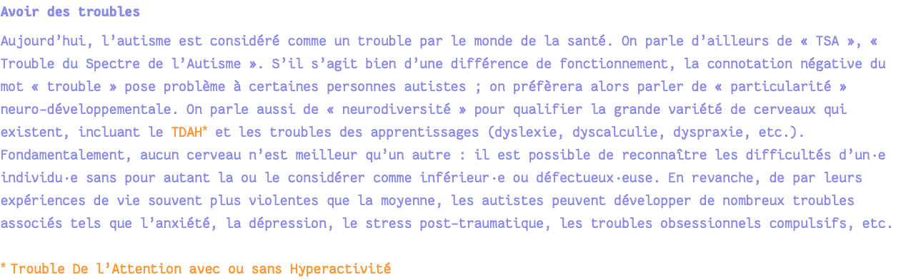 Avoir des troubles Aujourd’hui, l’autisme est considéré comme un trouble par le monde de la santé. On parle d’ailleurs de « TSA », « Trouble du Spectre de l’Autisme ». S’il s’agit bien d’une différence de fonctionnement, la connotation négative du mot « trouble » pose problème à certaines personnes autistes ; on préfèrera alors parler de « particularité » neuro-développementale. On parle aussi de « neurodiversité » pour qualifier la grande variété de cerveaux qui existent, incluant le TDAH* et les troubles des apprentissages (dyslexie, dyscalculie, dyspraxie, etc.). Fondamentalement, aucun cerveau n’est meilleur qu’un autre : il est possible de reconnaître les difficultés d’un·e individu·e sans pour autant la ou le considérer comme inférieur·e ou défectueux·euse. En revanche, de par leurs expériences de vie souvent plus violentes que la moyenne, les autistes peuvent développer de nombreux troubles associés tels que l’anxiété, la dépression, le stress post-traumatique, les troubles obsessionnels compulsifs, etc. * Trouble De l’Attention avec ou sans Hyperactivité