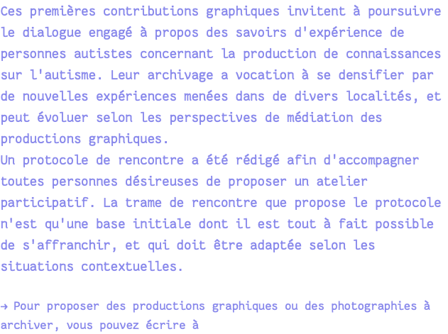 Ces premières contributions graphiques invitent à poursuivre le dialogue engagé à propos des savoirs d'expérience de personnes autistes concernant la production de connaissances sur l'autisme. Leur archivage a vocation à se densifier par de nouvelles expériences menées dans de divers localités, et peut évoluer selon les perspectives de médiation des productions graphiques. Un protocole de rencontre a été rédigé afin d'accompagner toutes personnes désireuses de proposer un atelier participatif. La trame de rencontre que propose le protocole n'est qu'une base initiale dont il est tout à fait possible de s'affranchir, et qui doit être adaptée selon les situations contextuelles. → Pour proposer des productions graphiques ou des photographies à archiver, vous pouvez écrire à