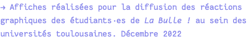 → Affiches réalisées pour la diffusion des réactions graphiques des étudiants·es de La Bulle ! au sein des universités toulousaines. Décembre 2022