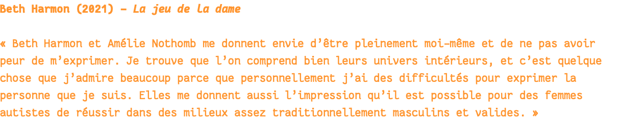 Beth Harmon (2021) - La jeu de la dame « Beth Harmon et Amélie Nothomb me donnent envie d’être pleinement moi-même et de ne pas avoir peur de m’exprimer. Je trouve que l’on comprend bien leurs univers intérieurs, et c’est quelque chose que j’admire beaucoup parce que personnellement j’ai des difficultés pour exprimer la personne que je suis. Elles me donnent aussi l’impression qu’il est possible pour des femmes autistes de réussir dans des milieux assez traditionnellement masculins et valides. » 