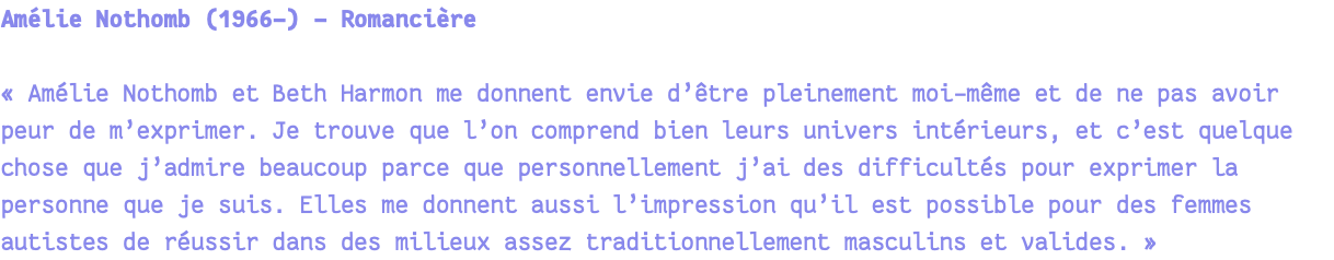 Amélie Nothomb (1966-) - Romancière « Amélie Nothomb et Beth Harmon me donnent envie d’être pleinement moi-même et de ne pas avoir peur de m’exprimer. Je trouve que l’on comprend bien leurs univers intérieurs, et c’est quelque chose que j’admire beaucoup parce que personnellement j’ai des difficultés pour exprimer la personne que je suis. Elles me donnent aussi l’impression qu’il est possible pour des femmes autistes de réussir dans des milieux assez traditionnellement masculins et valides. » 