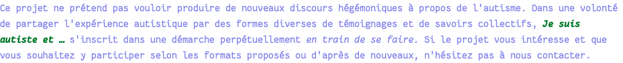 Ce projet ne prétend pas vouloir produire de nouveaux discours hégémoniques à propos de l'autisme. Dans une volonté de partager l'expérience autistique par des formes diverses de témoignages et de savoirs collectifs, Je suis autiste et … s'inscrit dans une démarche perpétuellement en train de se faire. Si le projet vous intéresse et que vous souhaitez y participer selon les formats proposés ou d'après de nouveaux, n'hésitez pas à nous contacter. 