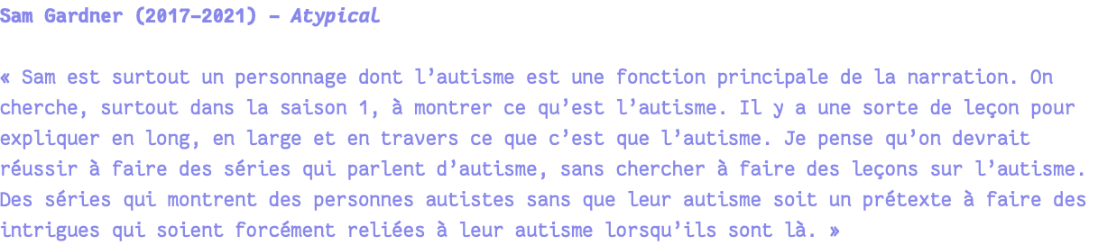 Sam Gardner (2017-2021) - Atypical « Sam est surtout un personnage dont l’autisme est une fonction principale de la narration. On cherche, surtout dans la saison 1, à montrer ce qu’est l’autisme. Il y a une sorte de leçon pour expliquer en long, en large et en travers ce que c’est que l’autisme. Je pense qu’on devrait réussir à faire des séries qui parlent d’autisme, sans chercher à faire des leçons sur l’autisme. Des séries qui montrent des personnes autistes sans que leur autisme soit un prétexte à faire des intrigues qui soient forcément reliées à leur autisme lorsqu’ils sont là. » 