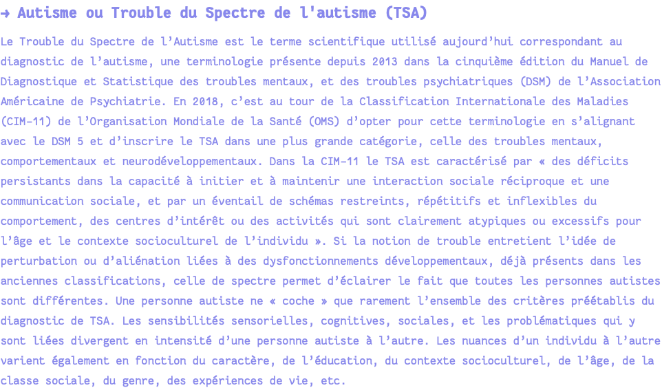 → Autisme ou Trouble du Spectre de l'autisme (TSA) Le Trouble du Spectre de l’Autisme est le terme scientifique utilisé aujourd’hui correspondant au diagnostic de l’autisme, une terminologie présente depuis 2013 dans la cinquième édition du Manuel de Diagnostique et Statistique des troubles mentaux, et des troubles psychiatriques (DSM) de l’Association Américaine de Psychiatrie. En 2018, c’est au tour de la Classification Internationale des Maladies (CIM-11) de l’Organisation Mondiale de la Santé (OMS) d’opter pour cette terminologie en s’alignant avec le DSM 5 et d’inscrire le TSA dans une plus grande catégorie, celle des troubles mentaux, comportementaux et neurodéveloppementaux. Dans la CIM-11 le TSA est caractérisé par « des déficits persistants dans la capacité à initier et à maintenir une interaction sociale réciproque et une communication sociale, et par un éventail de schémas restreints, répétitifs et inflexibles du comportement, des centres d’intérêt ou des activités qui sont clairement atypiques ou excessifs pour l’âge et le contexte socioculturel de l’individu ». Si la notion de trouble entretient l’idée de perturbation ou d’aliénation liées à des dysfonctionnements développementaux, déjà présents dans les anciennes classifications, celle de spectre permet d’éclairer le fait que toutes les personnes autistes sont différentes. Une personne autiste ne « coche » que rarement l’ensemble des critères préétablis du diagnostic de TSA. Les sensibilités sensorielles, cognitives, sociales, et les problématiques qui y sont liées divergent en intensité d’une personne autiste à l’autre. Les nuances d’un individu à l’autre varient également en fonction du caractère, de l’éducation, du contexte socioculturel, de l’âge, de la classe sociale, du genre, des expériences de vie, etc.