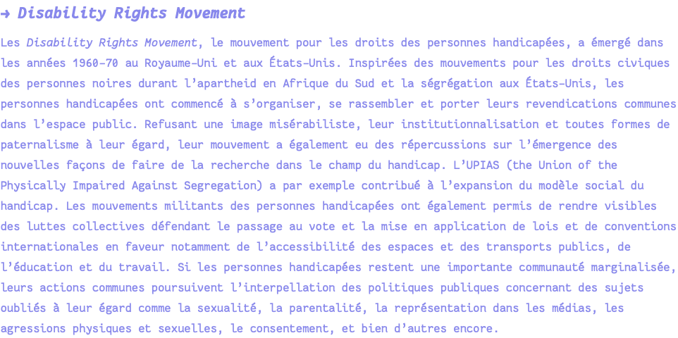 → Disability Rights Movement Les Disability Rights Movement, le mouvement pour les droits des personnes handicapées, a émergé dans les années 1960-70 au Royaume-Uni et aux États-Unis. Inspirées des mouvements pour les droits civiques des personnes noires durant l’apartheid en Afrique du Sud et la ségrégation aux États-Unis, les personnes handicapées ont commencé à s’organiser, se rassembler et porter leurs revendications communes dans l’espace public. Refusant une image misérabiliste, leur institutionnalisation et toutes formes de paternalisme à leur égard, leur mouvement a également eu des répercussions sur l’émergence des nouvelles façons de faire de la recherche dans le champ du handicap. L’UPIAS (the Union of the Physically Impaired Against Segregation) a par exemple contribué à l’expansion du modèle social du handicap. Les mouvements militants des personnes handicapées ont également permis de rendre visibles des luttes collectives défendant le passage au vote et la mise en application de lois et de conventions internationales en faveur notamment de l’accessibilité des espaces et des transports publics, de l’éducation et du travail. Si les personnes handicapées restent une importante communauté marginalisée, leurs actions communes poursuivent l’interpellation des politiques publiques concernant des sujets oubliés à leur égard comme la sexualité, la parentalité, la représentation dans les médias, les agressions physiques et sexuelles, le consentement, et bien d’autres encore.