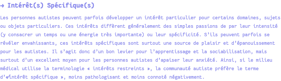 → Intérêt(s) Spécifique(s) Les personnes autistes peuvent parfois développer un intérêt particulier pour certains domaines, sujets ou objets particuliers. Ces intérêts diffèrent généralement des simples passions de par leur intensité (y consacrer un temps ou une énergie très importante) ou leur spécificité. S’ils peuvent parfois se révéler envahissants, ces intérêts spécifiques sont surtout une source de plaisir et d’épanouissement pour les autistes. Il s’agit donc d’un bon levier pour l’apprentissage et la sociabilisation, mais surtout d’un excellent moyen pour les personnes autistes d’apaiser leur anxiété. Ainsi, si le milieu médical utilise la terminologie « intérêts restreints », la communauté autiste préfère le terme d’«⁄intérêt spécifique », moins pathologisant et moins connoté négativement.