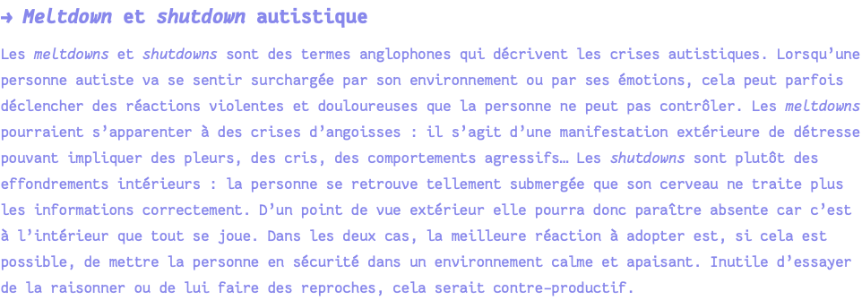 → Meltdown et shutdown autistique Les meltdowns et shutdowns sont des termes anglophones qui décrivent les crises autistiques. Lorsqu’une personne autiste va se sentir surchargée par son environnement ou par ses émotions, cela peut parfois déclencher des réactions violentes et douloureuses que la personne ne peut pas contrôler. Les meltdowns pourraient s’apparenter à des crises d’angoisses : il s’agit d’une manifestation extérieure de détresse pouvant impliquer des pleurs, des cris, des comportements agressifs… Les shutdowns sont plutôt des effondrements intérieurs : la personne se retrouve tellement submergée que son cerveau ne traite plus les informations correctement. D’un point de vue extérieur elle pourra donc paraître absente car c’est à l’intérieur que tout se joue. Dans les deux cas, la meilleure réaction à adopter est, si cela est possible, de mettre la personne en sécurité dans un environnement calme et apaisant. Inutile d’essayer de la raisonner ou de lui faire des reproches, cela serait contre-productif.