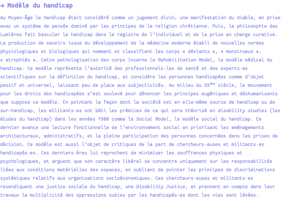 → Modèle du handicap Au Moyen-Âge le handicap était considéré comme un jugement divin, une manifestation du diable, en prise avec un système de pensée dominé par les principes de la religion chrétienne. Puis, la philosophie des Lumières fait basculer le handicap dans le registre de l’individuel et de la prise en charge curative. La production de savoirs issue du développement de la médecine moderne établi de nouvelles normes physiologiques et biologiques qui nomment et classifient les corps « déviants », « monstrueux », « atrophiés ». Cette pathologisation des corps incarne le Rehabilitation Model, le modèle médical du handicap. Ce modèle représente l’autorité des professionnels·les de santé et des experts·es scientifiques sur la définition du handicap, et considère les personnes handicapées comme d’objet passif et universel, laissant peu de place aux subjectivités. Au milieu du XXème siècle, le mouvement pour les droits des handicapées s’est soulevé pour dénoncer les principes eugéniques et déshumanisants que suppose ce modèle. En pointant la façon dont la société est en elle-même source de handicap ou de sur-handicap, les militants·es ont bâti les prémices de ce qui sera théorisé en disability studies (les études du handicap) dans les années 1980 comme le Social Model, le modèle social du handicap. Ce dernier avance une lecture fonctionnelle de l’environnement social en priorisant les aménagements architecturaux, administratifs, et la pleine participation des personnes concernées dans les prises de décision. Ce modèle est aussi l’objet de critiques de la part de chercheurs·euses et militants·es handicapés·es. Ces derniers·ères lui reprochent de minimiser les souffrances physiques et psychologiques, et arguent que son caractère libéral se concentre uniquement sur les responsabilités liées aux conditions matérielles des espaces, en oubliant de pointer les principes de discriminations systémiques relatifs aux organisations socioéconomiques. Ces chercheurs·euses et militants·es revendiquent une justice sociale du handicap, une Disability Justice, et prennent en compte dans leur travaux la multiplicité des oppressions subies par les handicapés·es dont les vies sont lésées.