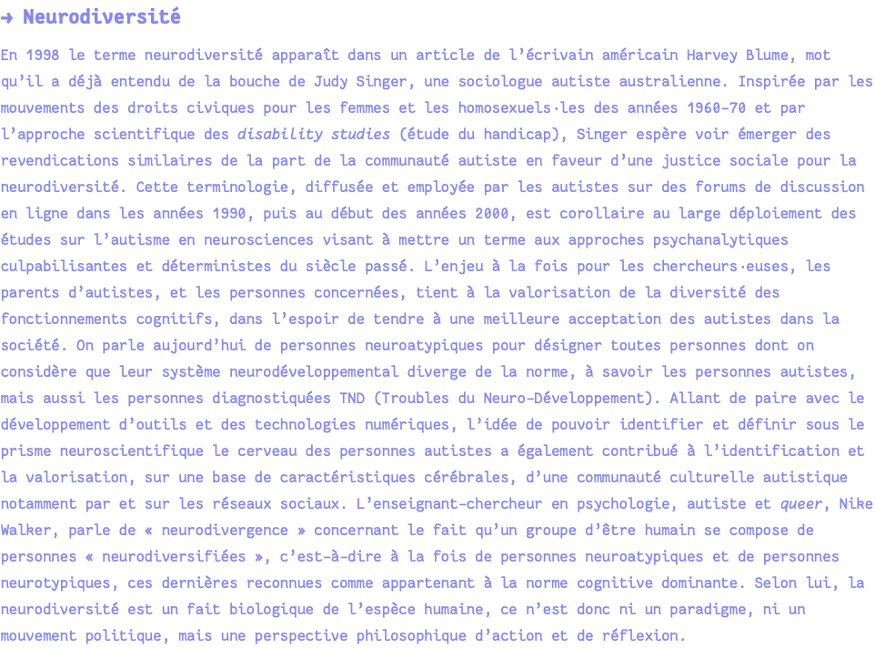 → Neurodiversité En 1998 le terme neurodiversité apparaît dans un article de l’écrivain américain Harvey Blume, mot qu’il a déjà entendu de la bouche de Judy Singer, une sociologue autiste australienne. Inspirée par les mouvements des droits civiques pour les femmes et les homosexuels·les des années 1960-70 et par l’approche scientifique des disability studies (étude du handicap), Singer espère voir émerger des revendications similaires de la part de la communauté autiste en faveur d’une justice sociale pour la neurodiversité. Cette terminologie, diffusée et employée par les autistes sur des forums de discussion en ligne dans les années 1990, puis au début des années 2000, est corollaire au large déploiement des études sur l’autisme en neurosciences visant à mettre un terme aux approches psychanalytiques culpabilisantes et déterministes du siècle passé. L’enjeu à la fois pour les chercheurs·euses, les parents d’autistes, et les personnes concernées, tient à la valorisation de la diversité des fonctionnements cognitifs, dans l’espoir de tendre à une meilleure acceptation des autistes dans la société. On parle aujourd’hui de personnes neuroatypiques pour désigner toutes personnes dont on considère que leur système neurodéveloppemental diverge de la norme, à savoir les personnes autistes, mais aussi les personnes diagnostiquées TND (Troubles du Neuro-Développement). Allant de paire avec le développement d’outils et des technologies numériques, l’idée de pouvoir identifier et définir sous le prisme neuroscientifique le cerveau des personnes autistes a également contribué à l’identification et la valorisation, sur une base de caractéristiques cérébrales, d’une communauté culturelle autistique notamment par et sur les réseaux sociaux. L’enseignant-chercheur en psychologie, autiste et queer, Nike Walker, parle de « neurodivergence » concernant le fait qu’un groupe d’être humain se compose de personnes « neurodiversifiées », c’est-à-dire à la fois de personnes neuroatypiques et de personnes neurotypiques, ces dernières reconnues comme appartenant à la norme cognitive dominante. Selon lui, la neurodiversité est un fait biologique de l’espèce humaine, ce n’est donc ni un paradigme, ni un mouvement politique, mais une perspective philosophique d’action et de réflexion.