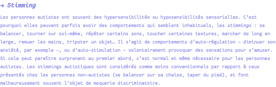 → Stimming Les personnes autistes ont souvent des hypersensibilités ou hyposensibilités sensorielles. C’est pourquoi elles peuvent parfois avoir des comportements qui semblent inhabituels, les stimmings : se balancer, tourner sur soi-même, répéter certains sons, toucher certaines textures, marcher de long en large, remuer les mains, tripoter un objet… Il s’agit de comportements d’auto-régulation — diminuer son anxiété, par exemple —, ou d’auto-stimulation — volontairement provoquer des sensations pour s’amuser. Si cela peut paraître surprenant au premier abord, c’est normal et même nécessaire pour les personnes autistes. Les stimmings autistiques sont considérés comme moins conventionnels par rapport à ceux présentés chez les personnes non-autistes (se balancer sur sa chaise, taper du pied), et font malheureusement souvent l'objet de moquerie discriminatoire.