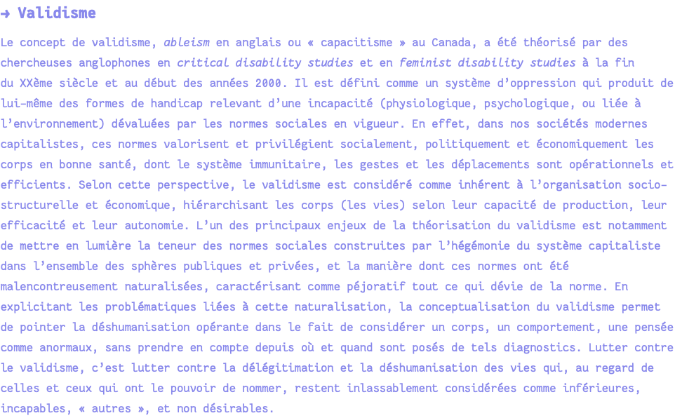 → Validisme Le concept de validisme, ableism en anglais ou « capacitisme » au Canada, a été théorisé par des chercheuses anglophones en critical disability studies et en feminist disability studies à la fin du XXème siècle et au début des années 2000. Il est défini comme un système d’oppression qui produit de lui-même des formes de handicap relevant d’une incapacité (physiologique, psychologique, ou liée à l’environnement) dévaluées par les normes sociales en vigueur. En effet, dans nos sociétés modernes capitalistes, ces normes valorisent et privilégient socialement, politiquement et économiquement les corps en bonne santé, dont le système immunitaire, les gestes et les déplacements sont opérationnels et efficients. Selon cette perspective, le validisme est considéré comme inhérent à l’organisation socio-structurelle et économique, hiérarchisant les corps (les vies) selon leur capacité de production, leur efficacité et leur autonomie. L’un des principaux enjeux de la théorisation du validisme est notamment de mettre en lumière la teneur des normes sociales construites par l’hégémonie du système capitaliste dans l’ensemble des sphères publiques et privées, et la manière dont ces normes ont été malencontreusement naturalisées, caractérisant comme péjoratif tout ce qui dévie de la norme. En explicitant les problématiques liées à cette naturalisation, la conceptualisation du validisme permet de pointer la déshumanisation opérante dans le fait de considérer un corps, un comportement, une pensée comme anormaux, sans prendre en compte depuis où et quand sont posés de tels diagnostics. Lutter contre le validisme, c’est lutter contre la délégitimation et la déshumanisation des vies qui, au regard de celles et ceux qui ont le pouvoir de nommer, restent inlassablement considérées comme inférieures, incapables, « autres », et non désirables.