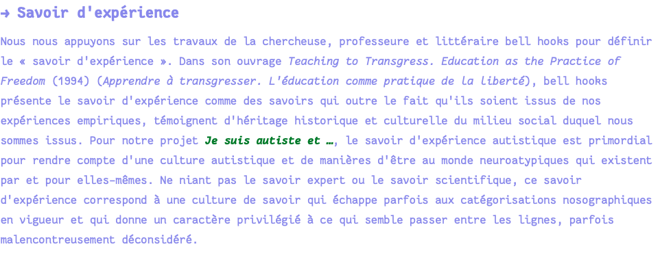 → Savoir d'expérience Nous nous appuyons sur les travaux de la chercheuse, professeure et littéraire bell hooks pour définir le « savoir d'expérience ». Dans son ouvrage Teaching to Transgress. Education as the Practice of Freedom (1994) (Apprendre à transgresser. L'éducation comme pratique de la liberté), bell hooks présente le savoir d'expérience comme des savoirs qui outre le fait qu'ils soient issus de nos expériences empiriques, témoignent d'héritage historique et culturelle du milieu social duquel nous sommes issus. Pour notre projet Je suis autiste et …, le savoir d'expérience autistique est primordial pour rendre compte d'une culture autistique et de manières d'être au monde neuroatypiques qui existent par et pour elles-mêmes. Ne niant pas le savoir expert ou le savoir scientifique, ce savoir d'expérience correspond à une culture de savoir qui échappe parfois aux catégorisations nosographiques en vigueur et qui donne un caractère privilégié à ce qui semble passer entre les lignes, parfois malencontreusement déconsidéré.