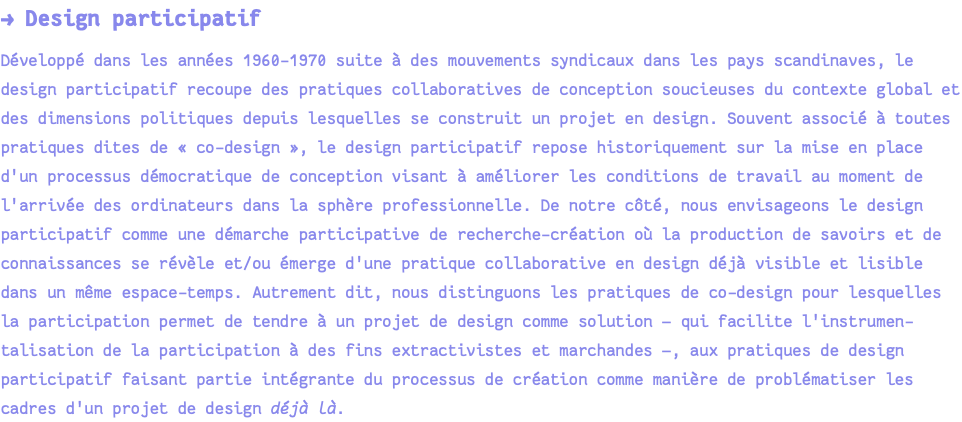 → Design participatif Développé dans les années 1960-1970 suite à des mouvements syndicaux dans les pays scandinaves, le design participatif recoupe des pratiques collaboratives de conception soucieuses du contexte global et des dimensions politiques depuis lesquelles se construit un projet en design. Souvent associé à toutes pratiques dites de « co-design », le design participatif repose historiquement sur la mise en place d'un processus démocratique de conception visant à améliorer les conditions de travail au moment de l'arrivée des ordinateurs dans la sphère professionnelle. De notre côté, nous envisageons le design participatif comme une démarche participative de recherche-création où la production de savoirs et de connaissances se révèle et/ou émerge d'une pratique collaborative en design déjà visible et lisible dans un même espace-temps. Autrement dit, nous distinguons les pratiques de co-design pour lesquelles la participation permet de tendre à un projet de design comme solution — qui facilite l'instrumen-talisation de la participation à des fins extractivistes et marchandes —, aux pratiques de design participatif faisant partie intégrante du processus de création comme manière de problématiser les cadres d'un projet de design déjà là.