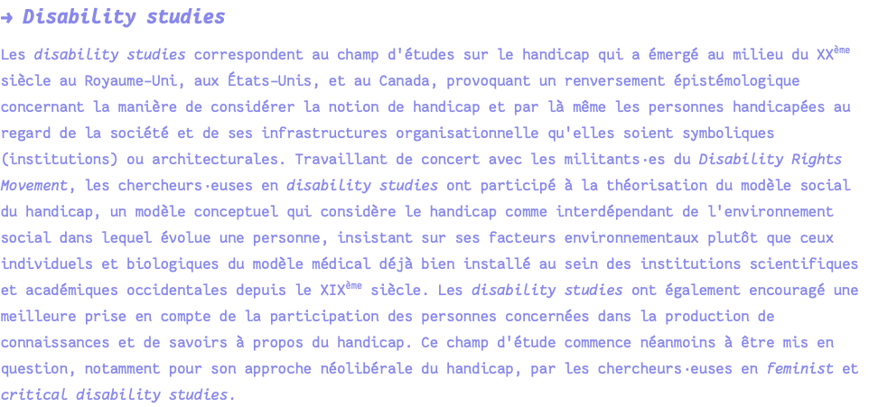 → Disability studies Les disability studies correspondent au champ d'études sur le handicap qui a émergé au milieu du XXème siècle au Royaume-Uni, aux États-Unis, et au Canada, provoquant un renversement épistémologique concernant la manière de considérer la notion de handicap et par là même les personnes handicapées au regard de la société et de ses infrastructures organisationnelle qu'elles soient symboliques (institutions) ou architecturales. Travaillant de concert avec les militants·es du Disability Rights Movement, les chercheurs·euses en disability studies ont participé à la théorisation du modèle social du handicap, un modèle conceptuel qui considère le handicap comme interdépendant de l'environnement social dans lequel évolue une personne, insistant sur ses facteurs environnementaux plutôt que ceux individuels et biologiques du modèle médical déjà bien installé au sein des institutions scientifiques et académiques occidentales depuis le XIXème siècle. Les disability studies ont également encouragé une meilleure prise en compte de la participation des personnes concernées dans la production de connaissances et de savoirs à propos du handicap. Ce champ d'étude commence néanmoins à être mis en question, notamment pour son approche néolibérale du handicap, par les chercheurs·euses en feminist et critical disability studies.