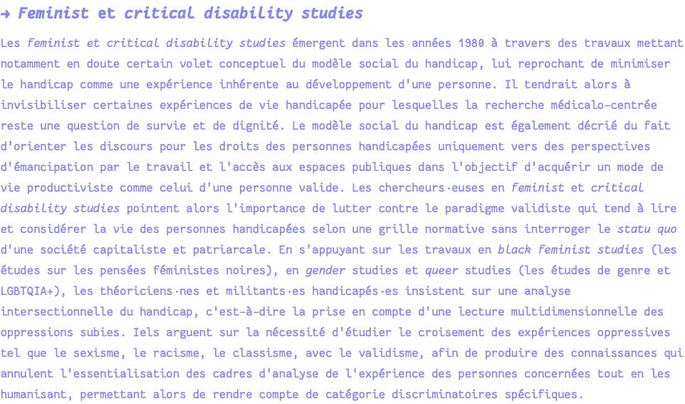 → Feminist et critical disability studies Les feminist et critical disability studies émergent dans les années 1980 à travers des travaux mettant notamment en doute certain volet conceptuel du modèle social du handicap, lui reprochant de minimiser le handicap comme une expérience inhérente au développement d'une personne. Il tendrait alors à invisibiliser certaines expériences de vie handicapée pour lesquelles la recherche médicalo-centrée reste une question de survie et de dignité. Le modèle social du handicap est également décrié du fait d’orienter les discours pour les droits des personnes handicapées uniquement vers des perspectives d'émancipation par le travail et l'accès aux espaces publiques dans l'objectif d'acquérir un mode de vie productiviste comme celui d'une personne valide. Les chercheurs·euses en feminist et critical disability studies pointent alors l'importance de lutter contre le paradigme validiste qui tend à lire et considérer la vie des personnes handicapées selon une grille normative sans interroger le statu quo d'une société capitaliste et patriarcale. En s'appuyant sur les travaux en black feminist studies (les études sur les pensées féministes noires), en gender studies et queer studies (les études de genre et LGBTQIA+), les théoriciens·nes et militants·es handicapés·es insistent sur une analyse intersectionnelle du handicap, c'est-à-dire la prise en compte d'une lecture multidimensionnelle des oppressions subies. Iels arguent sur la nécessité d'étudier le croisement des expériences oppressives tel que le sexisme, le racisme, le classisme, avec le validisme, afin de produire des connaissances qui annulent l'essentialisation des cadres d'analyse de l'expérience des personnes concernées tout en les humanisant, permettant alors de rendre compte de catégorie discriminatoires spécifiques.