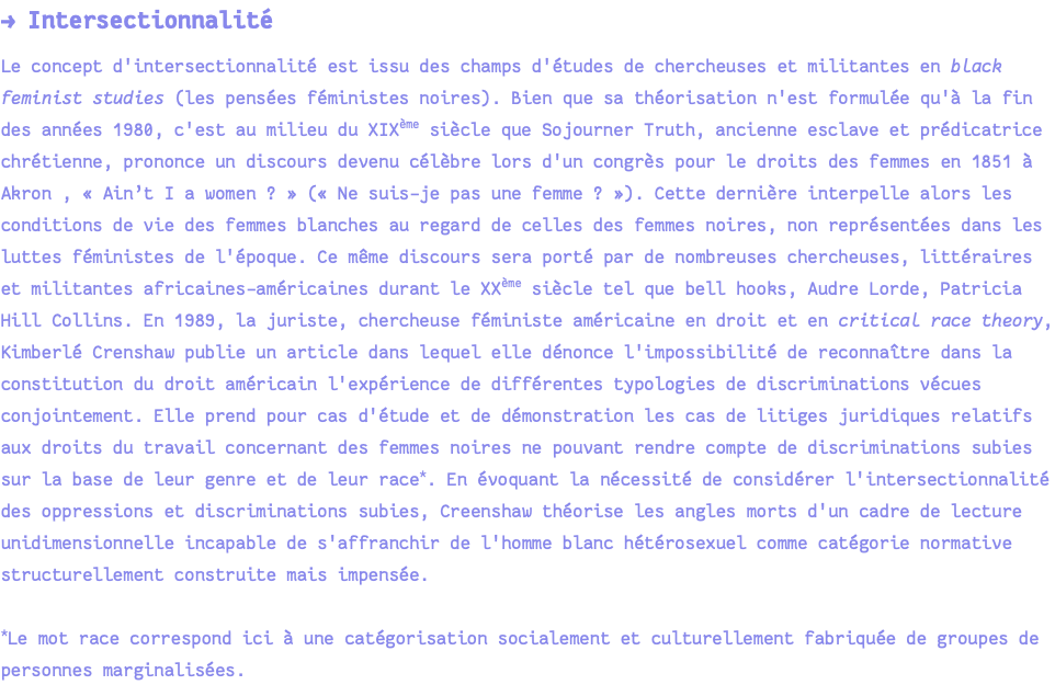 → Intersectionnalité Le concept d'intersectionnalité est issu des champs d'études de chercheuses et militantes en black feminist studies (les pensées féministes noires). Bien que sa théorisation n'est formulée qu'à la fin des années 1980, c'est au milieu du XIXème siècle que Sojourner Truth, ancienne esclave et prédicatrice chrétienne, prononce un discours devenu célèbre lors d'un congrès pour le droits des femmes en 1851 à Akron , « Ain’t I a women ? » (« Ne suis-je pas une femme ? »). Cette dernière interpelle alors les conditions de vie des femmes blanches au regard de celles des femmes noires, non représentées dans les luttes féministes de l'époque. Ce même discours sera porté par de nombreuses chercheuses, littéraires et militantes africaines-américaines durant le XXème siècle tel que bell hooks, Audre Lorde, Patricia Hill Collins. En 1989, la juriste, chercheuse féministe américaine en droit et en critical race theory, Kimberlé Crenshaw publie un article dans lequel elle dénonce l'impossibilité de reconnaître dans la constitution du droit américain l'expérience de différentes typologies de discriminations vécues conjointement. Elle prend pour cas d'étude et de démonstration les cas de litiges juridiques relatifs aux droits du travail concernant des femmes noires ne pouvant rendre compte de discriminations subies sur la base de leur genre et de leur race*. En évoquant la nécessité de considérer l'intersectionnalité des oppressions et discriminations subies, Creenshaw théorise les angles morts d'un cadre de lecture unidimensionnelle incapable de s'affranchir de l'homme blanc hétérosexuel comme catégorie normative structurellement construite mais impensée. *Le mot race correspond ici à une catégorisation socialement et culturellement fabriquée de groupes de personnes marginalisées.