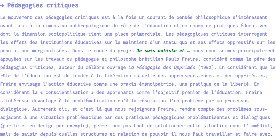 → Pédagogies critiques Le mouvement des pédagogies critiques est à la fois un courant de pensée philosophique s'intéressant avant tout à la dimension anthropologique du rôle de l'éducation et un champ de pratiques éducatives dont la dimension sociopolitique tient une place primordiale. Les pédagogiques critiques interrogent les effets des institutions éducatives sur le maintient d'un statu quo et ses effets oppressifs sur les populations marginalisées. Dans le cadre du projet Je suis autiste et … nous nous sommes principalement appuyées sur les travaux du pédagogue et philosophe brésilien Paulo Freire, considéré comme le père des pédagogies critiques, auteur du célèbre ouvrage La Pédagogie des Opprimés (1962). En considérant que le rôle de l'éducation est de tendre à la libération mutuelle des oppresseurs·euses et des opprimés·es, Freire envisage l'action éducative comme une praxis émancipatrice, une pratique de la liberté. En considérant la « conscientisation » des apprenants comme l'objectif premier de l'éducation, Freire s'intéresse davantage à la problématisation qu'à la résolution d'un problème par un processus dialogique. Autrement dit, et c'est là que nous rejoignons Freire, rendre compte des problèmes sous-adjacent à une situation problématique par des pratiques pédagogiques problématisantes et dialogiques (par le et en design par exemple), permet non pas tant de solutionner cette situation dans l'immédiat, mais de saisir depuis quelles structures et relation de pouvoir il nous faut travailler et faire avec.