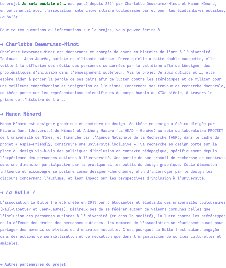 Le projet Je suis autiste et … est porté depuis 2021 par Charlotte Dewarumez-Minot et Manon Ménard, en partenariat avec l'association interuniversitaire toulousaine par et pour les étudiants·es autistes, La Bulle !. Pour toutes questions ou informations sur le projet, vous pouvez écrire à → Charlotte Dewarumez-Minot Charlotte Dewarumez-Minot est doctorante et chargée de cours en histoire de l’art à l’université Toulouse - Jean Jaurès, autiste et militante autiste. Parce qu’elle a cette double casquette, elle veille à la diffusion des récits des personnes concernées par la validisme afin de témoigner des problématiques d’inclusion dans l’enseignement supérieur. Via le projet Je suis autiste et …, elle espère aider à porter la parole de ses pairs afin de lutter contre les stéréotypes et de militer pour une meilleure compréhension et intégration de l’autisme. Concernant ses travaux de recherche doctorale, sa thèse porte sur les représentations scientifiques du corps humain au XIXe siècle, à travers le prisme de l’histoire de l’art. → Manon Ménard Manon Ménard est designer graphique et docteure en design. Sa thèse en design a été co-dirigée par Michela Deni (Université de Nîmes) et Anthony Masure (La HEAD — Genève) au sein du laboratoire PROJEKT de l’université de Nîmes, et financée par l’Agence Nationale de la Recherche (ANR), dans le cadre du projet « Aspie-Friendly, construire une université inclusive ». Sa recherche en design porte sur la place du design vis-à-vis des politiques d’inclusion en contexte pédagogique, spécifiquement depuis l’expérience des personnes autistes à l’université. Une partie de son travail de recherche se construit dans une dimension participative par la pratique et les outils du design graphique. Cette dimension influence et accompagne sa posture comme designer-chercheure, afin d’interroger par le design les discours concernant l’autisme, et leur impact sur les perspectives d’inclusion à l’université. → La Bulle ! L’association La Bulle ! a été créée en 2019 par 5 étudiantes et étudiants des universités toulousaines (Paul-Sabatier et Jean-Jaurès). Désireux·ses de se fédérer autour de valeurs communes telles que l’inclusion des personnes autistes à l’université (et dans la société), la lutte contre les stéréotypes et la défense des droits des personnes autistes, les membres de l’association se réunissent aussi pour partager des moments conviviaux et d’entraide mutuelle. C’est pourquoi La Bulle ! est autant engagée dans des actions de sensibilisation et de médiation que dans l’organisation de sorties culturelles et amicales. → Autres partenaires du projet 