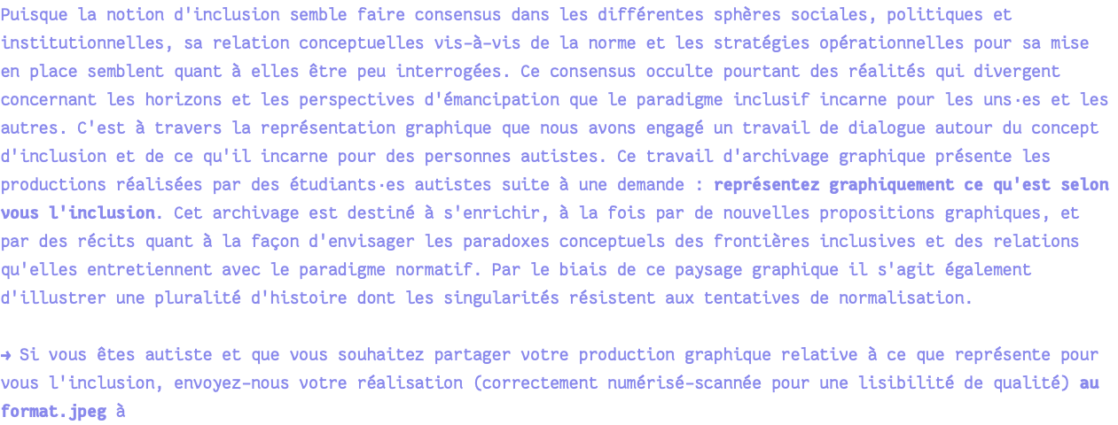 Puisque la notion d'inclusion semble faire consensus dans les différentes sphères sociales, politiques et institutionnelles, sa relation conceptuelles vis-à-vis de la norme et les stratégies opérationnelles pour sa mise en place semblent quant à elles être peu interrogées. Ce consensus occulte pourtant des réalités qui divergent concernant les horizons et les perspectives d'émancipation que le paradigme inclusif incarne pour les uns·es et les autres. C'est à travers la représentation graphique que nous avons engagé un travail de dialogue autour du concept d'inclusion et de ce qu'il incarne pour des personnes autistes. Ce travail d'archivage graphique présente les productions réalisées par des étudiants·es autistes suite à une demande : représentez graphiquement ce qu'est selon vous l'inclusion. Cet archivage est destiné à s'enrichir, à la fois par de nouvelles propositions graphiques, et par des récits quant à la façon d'envisager les paradoxes conceptuels des frontières inclusives et des relations qu'elles entretiennent avec le paradigme normatif. Par le biais de ce paysage graphique il s'agit également d'illustrer une pluralité d'histoire dont les singularités résistent aux tentatives de normalisation. → Si vous êtes autiste et que vous souhaitez partager votre production graphique relative à ce que représente pour vous l'inclusion, envoyez-nous votre réalisation (correctement numérisé-scannée pour une lisibilité de qualité) au format.jpeg à 