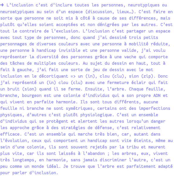 → L’inclusion c’est d’inclure toutes les personnes, neurotypiques ou neuroatypiques au sein d’un espace (discussion, lieux…). C’est faire en sorte que personne ne soit mis à côté à cause de ses différences, mais plutôt qu’elles soient acceptées et non dénigrées par les autres. C’est tout le contraire de l’exclusion. L’inclusion c’est partager un espace avec tout type de personnes, donc quand j’ai dessiné trois petits personnages de diverses couleurs avec une personne à mobilité réduite, une personne à handicap invisible et une personne valide, j’ai voulu représenter la diversité des personnes grâce à une vache qui comporte des tâches de multiples couleurs. Au sujet du dessin en haut, tout à fait à gauche, j’ai fait une sorte de jeu de dessin avec le mot inclusion en le décortiquant => un (in), clou (clu), sion (zip). Donc j’ai représenté un (in) clou (clu) avec une fermeture éclair qui fait un bruit (sion) quand il se ferme. Ensuite, l’arbre. Chaque feuille, branche, bourgeon est une colonie d’individus qui a son propre ADN et qui vivent en parfaite harmonie. Ils sont tous différents, aucune feuille ni branche ne sont symétriques, certains ont des imperfections physiques, d’autres c’est plutôt physiologique. C’est un ensemble d’individus qui se protègent et alertent les autres lorsqu’un danger les approche grâce à des stratégies de défense, c’est relativement efficace. C’est un ensemble qui marche très bien, car, autant dans l’évolution, ceux qui comportent un handicap sont vite éteints, même au sein d’une colonie, ils sont souvent rejetés par la tribu et meurent plus vite, car ils sont laissés à l’abandon ; les arbres, eux, vivent très longtemps, en harmonie, sans jamais discriminer l’autre, c’est un peu comme un monde idéal. Je trouve que l’arbre est parfaitement adapté pour parler d’inclusion.